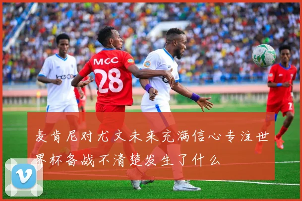 麦肯尼对尤文未来充满信心专注世界杯备战不清楚发生了什么