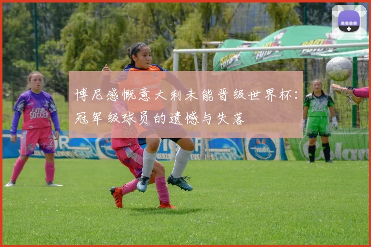 博尼感慨意大利未能晋级世界杯：冠军级球员的遗憾与失落