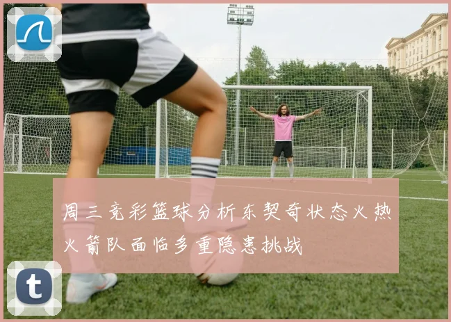 周三竞彩篮球分析东契奇状态火热火箭队面临多重隐患挑战