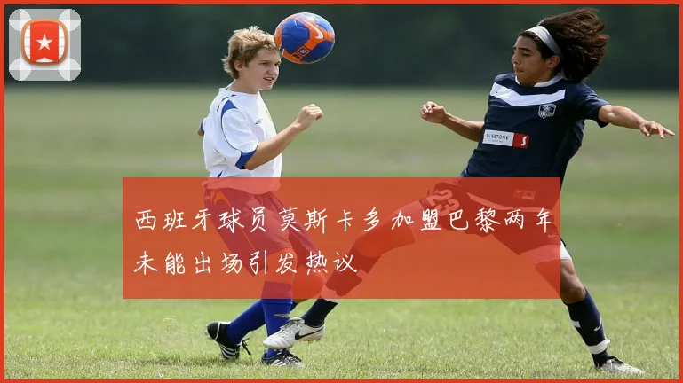 西班牙球员莫斯卡多加盟巴黎两年未能出场引发热议