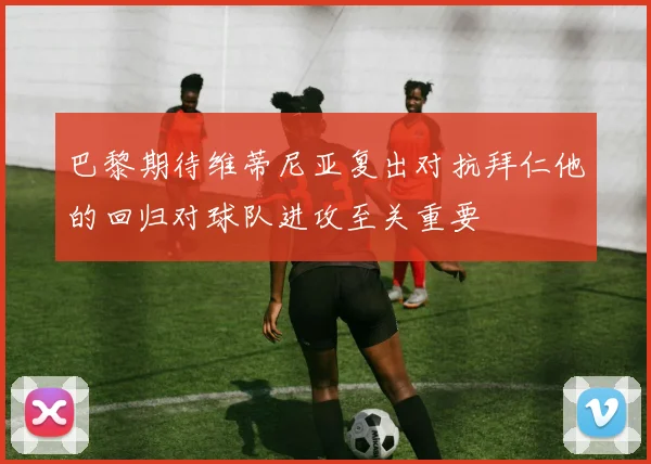 巴黎期待维蒂尼亚复出对抗拜仁他的回归对球队进攻至关重要