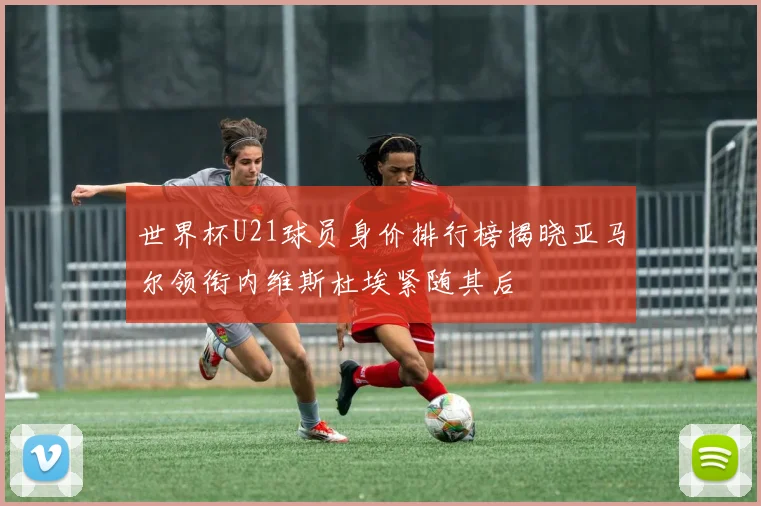 世界杯U21球员身价排行榜揭晓亚马尔领衔内维斯杜埃紧随其后