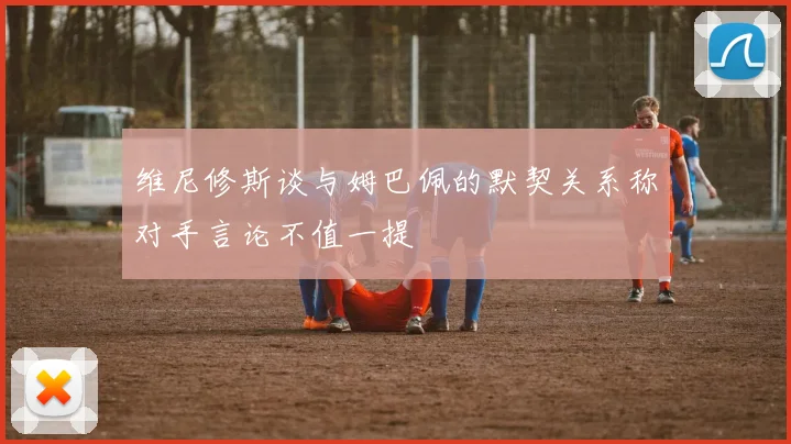 维尼修斯谈与姆巴佩的默契关系称对手言论不值一提