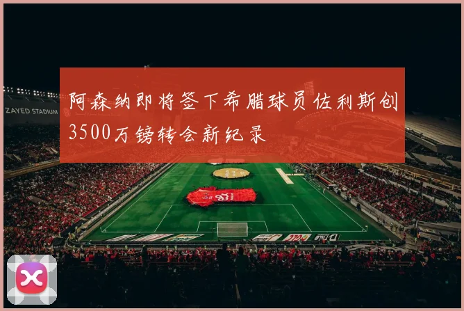 阿森纳即将签下希腊球员佐利斯创3500万镑转会新纪录