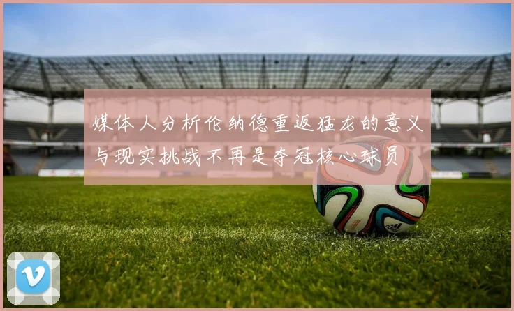 媒体人分析伦纳德重返猛龙的意义与现实挑战不再是夺冠核心球员