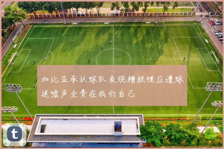 加比亚承认球队表现糟糕理应遭球迷嘘声全责在我们自己