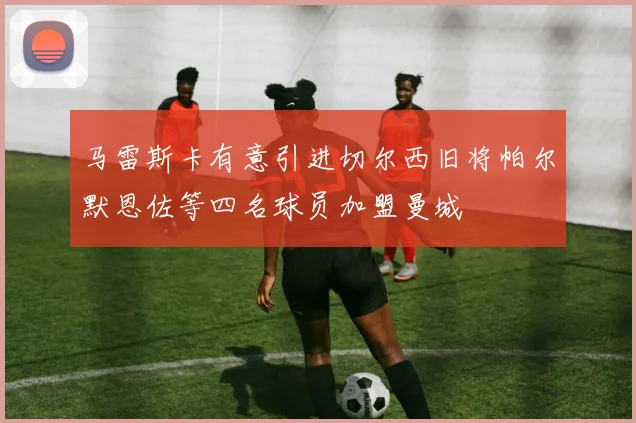 马雷斯卡有意引进切尔西旧将帕尔默恩佐等四名球员加盟曼城