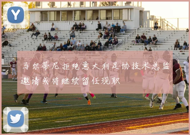 马尔蒂尼拒绝意大利足协技术总监邀请或将继续留任现职