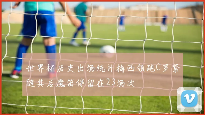 世界杯历史出场统计梅西领跑C罗紧随其后魔笛停留在23场次