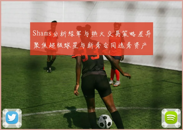 Shams分析绿军与热火交易策略差异聚焦超级球星与新秀合同选秀资产