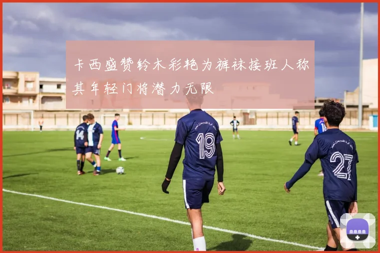 卡西盛赞铃木彩艳为裤袜接班人称其年轻门将潜力无限