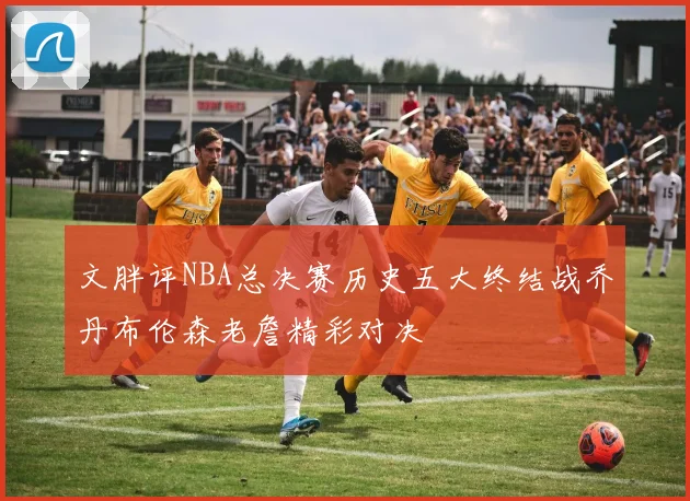 文胖评NBA总决赛历史五大终结战乔丹布伦森老詹精彩对决