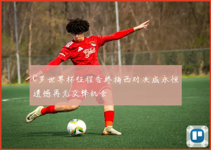 C罗世界杯征程告终梅西对决成永恒遗憾再无交锋机会