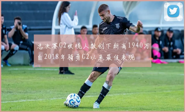 总决赛G2收视人数创下新高1940万自2018年骑勇G2以来最佳表现