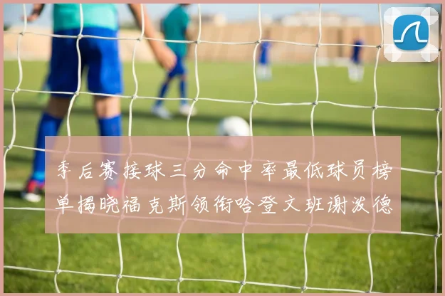 季后赛接球三分命中率最低球员榜单揭晓福克斯领衔哈登文班谢泼德紧随其后