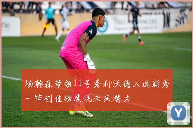 杨瀚森带领11号秀科沃德入选新秀一阵创佳绩展现未来潜力