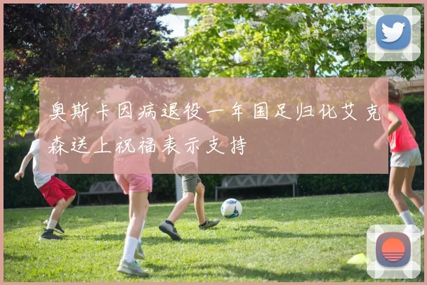 奥斯卡因病退役一年国足归化艾克森送上祝福表示支持