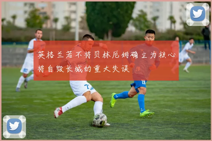英格兰若不将贝林厄姆确立为核心将自毁长城的重大失误