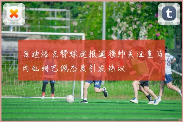 吕迪格点赞球迷报道穆帅关注皇马内乱姆巴佩态度引发热议