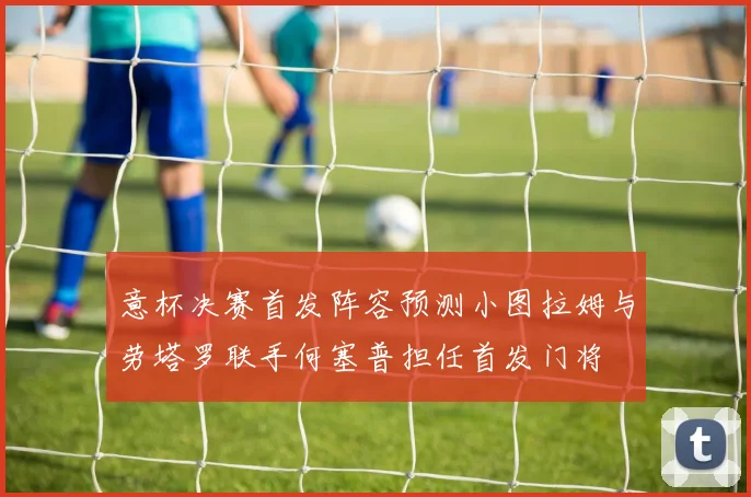 意杯决赛首发阵容预测小图拉姆与劳塔罗联手何塞普担任首发门将