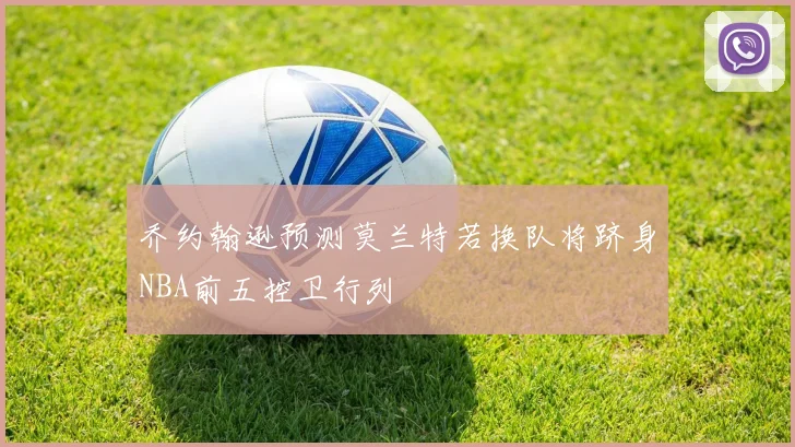 乔约翰逊预测莫兰特若换队将跻身NBA前五控卫行列