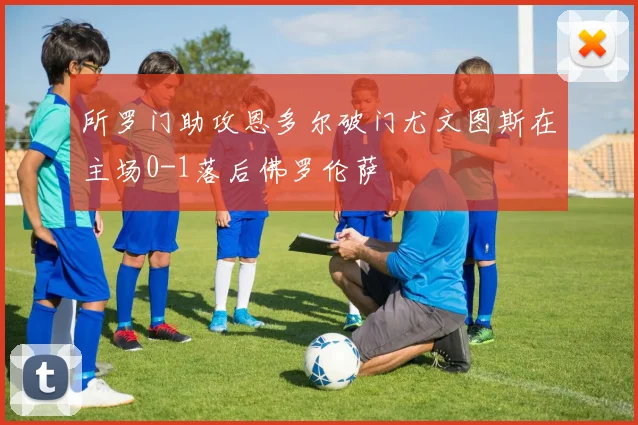 所罗门助攻恩多尔破门尤文图斯在主场0-1落后佛罗伦萨