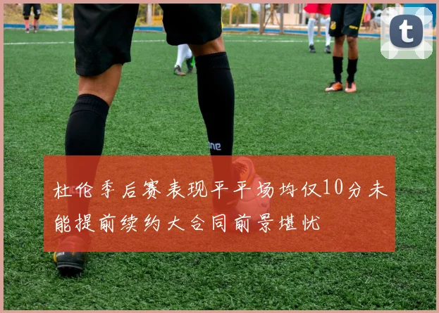 杜伦季后赛表现平平场均仅10分未能提前续约大合同前景堪忧