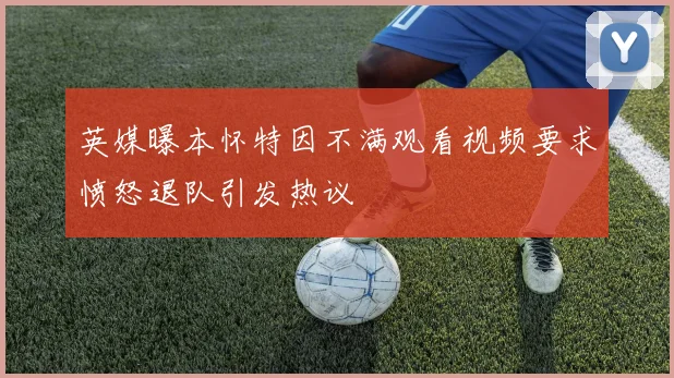 英媒曝本怀特因不满观看视频要求愤怒退队引发热议