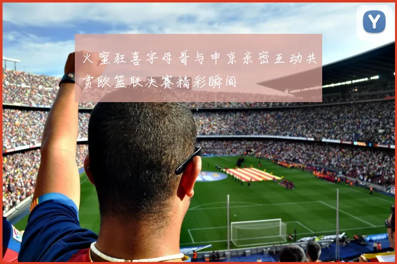 火蜜狂喜字母哥与申京亲密互动共赏欧篮联决赛精彩瞬间